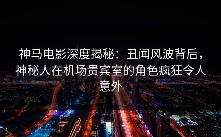 神马电影深度揭秘:丑闻风波背后,神秘人在机场贵宾室的角色疯狂令人意外