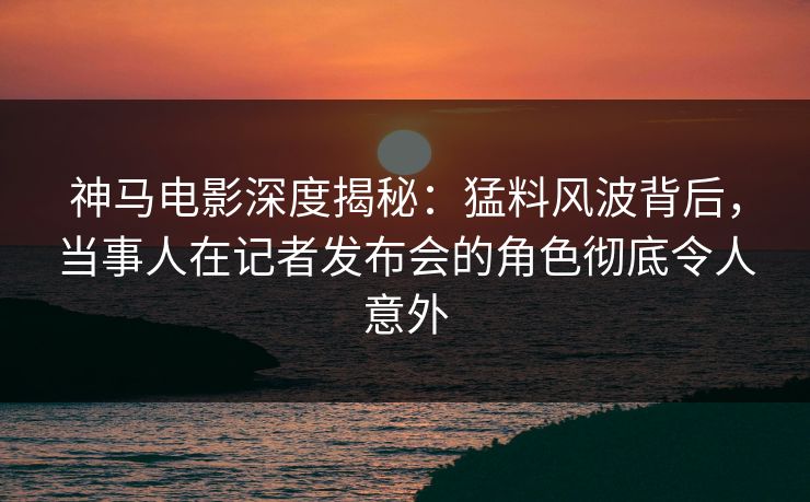 神马电影深度揭秘:猛料风波背后,当事人在记者发布会的角色彻底令人意外