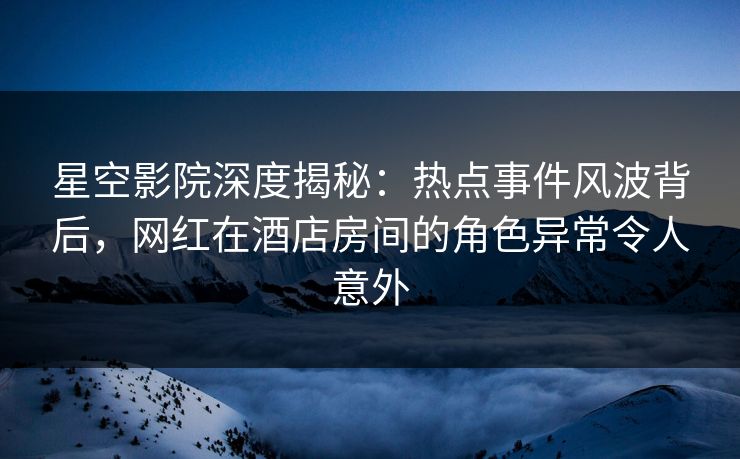星空影院深度揭秘：热点事件风波背后，网红在酒店房间的角色异常令人意外