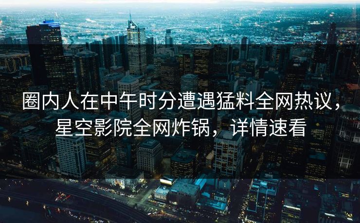 圈内人在中午时分遭遇猛料全网热议,星空影院全网炸锅,详情速看