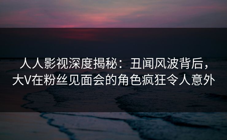 人人影视深度揭秘:丑闻风波背后,大V在粉丝见面会的角色疯狂令人意外