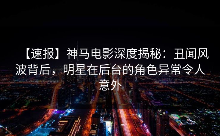 【速报】神马电影深度揭秘:丑闻风波背后,明星在后台的角色异常令人意外