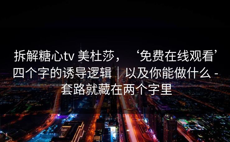 拆解糖心tv 美杜莎，‘免费在线观看’四个字的诱导逻辑｜以及你能做什么 - 套路就藏在两个字里