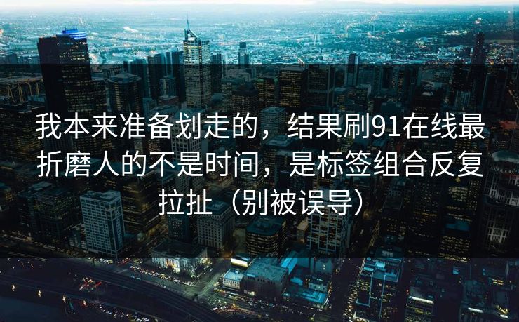 我本来准备划走的，结果刷91在线最折磨人的不是时间，是标签组合反复拉扯（别被误导）