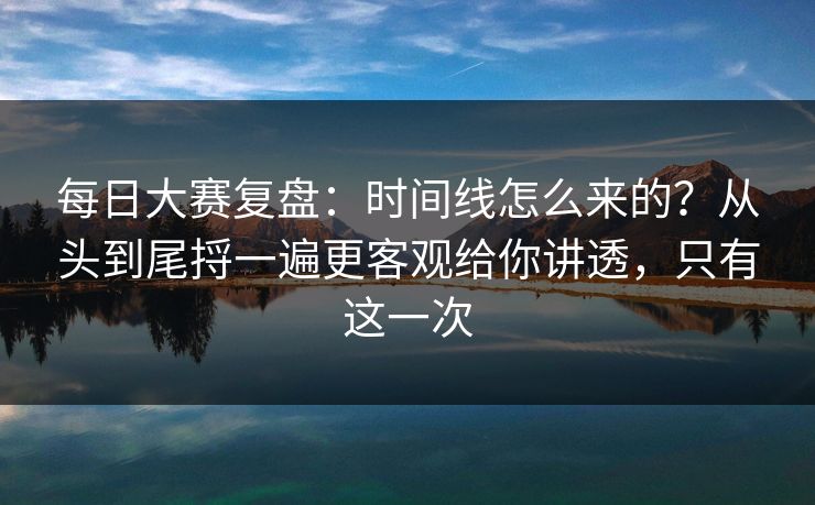 每日大赛复盘：时间线怎么来的？从头到尾捋一遍更客观给你讲透，只有这一次
