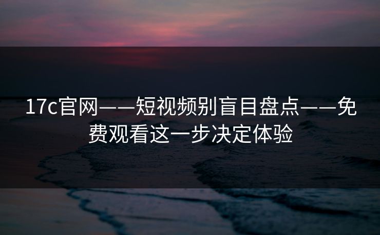 17c官网——短视频别盲目盘点——免费观看这一步决定体验